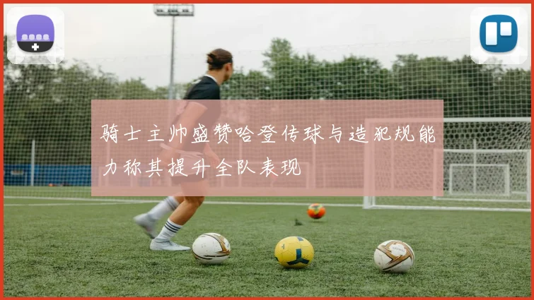 骑士主帅盛赞哈登传球与造犯规能力称其提升全队表现