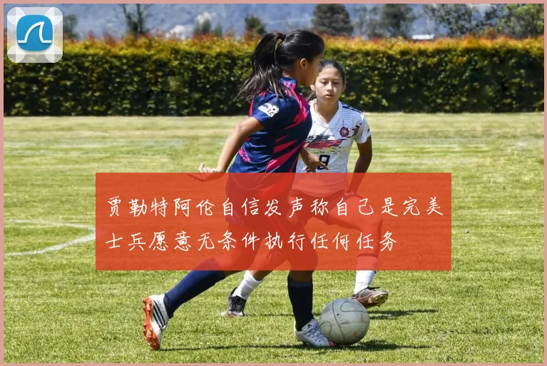 贾勒特阿伦自信发声称自己是完美士兵愿意无条件执行任何任务
