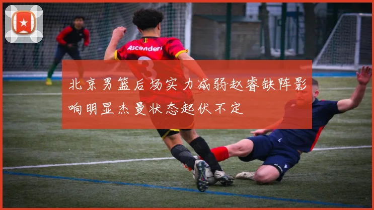 北京男篮后场实力减弱赵睿缺阵影响明显杰曼状态起伏不定