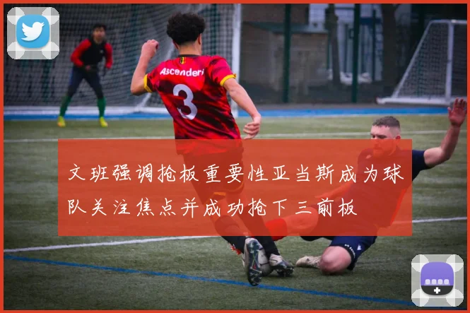 文班强调抢板重要性亚当斯成为球队关注焦点并成功抢下三前板