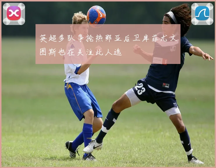 英超多队争抢热那亚后卫库菲尤文图斯也在关注此人选