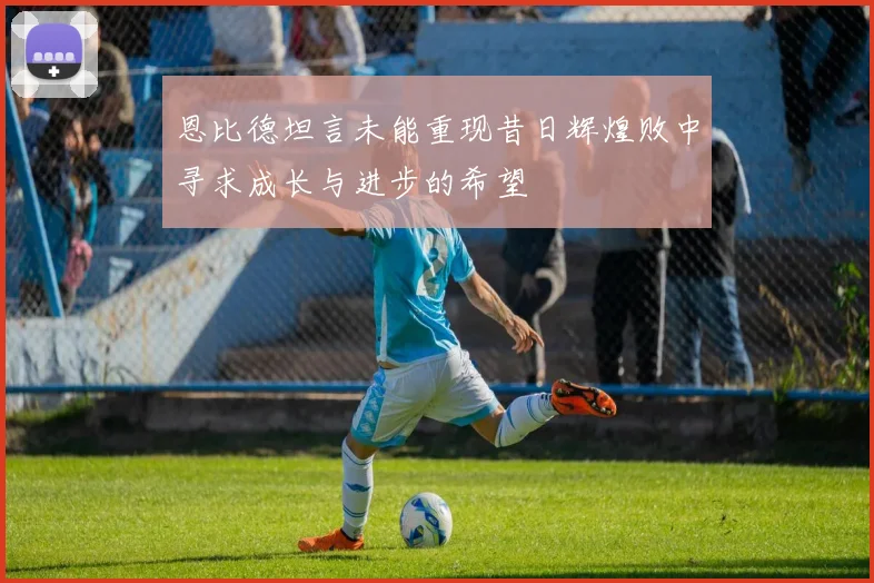 恩比德坦言未能重现昔日辉煌败中寻求成长与进步的希望