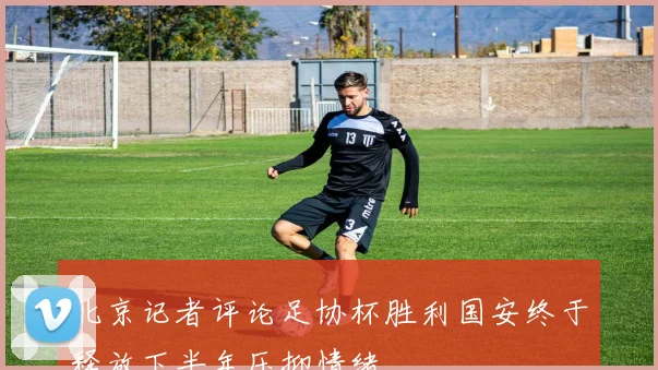 北京记者评论足协杯胜利国安终于释放下半年压抑情绪