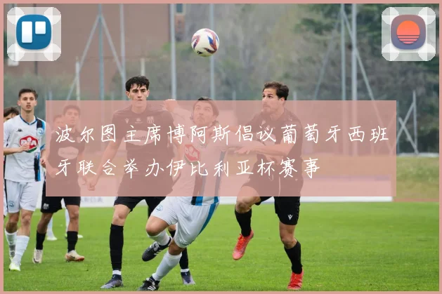 波尔图主席博阿斯倡议葡萄牙西班牙联合举办伊比利亚杯赛事