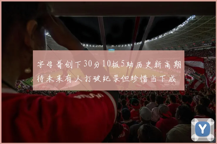 字母哥创下30分10板5助历史新高期待未来有人打破纪录但珍惜当下成就