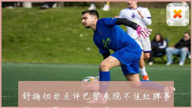 舒梅切尔点评巴黎表现不佳红牌事件深刻影响比赛结果