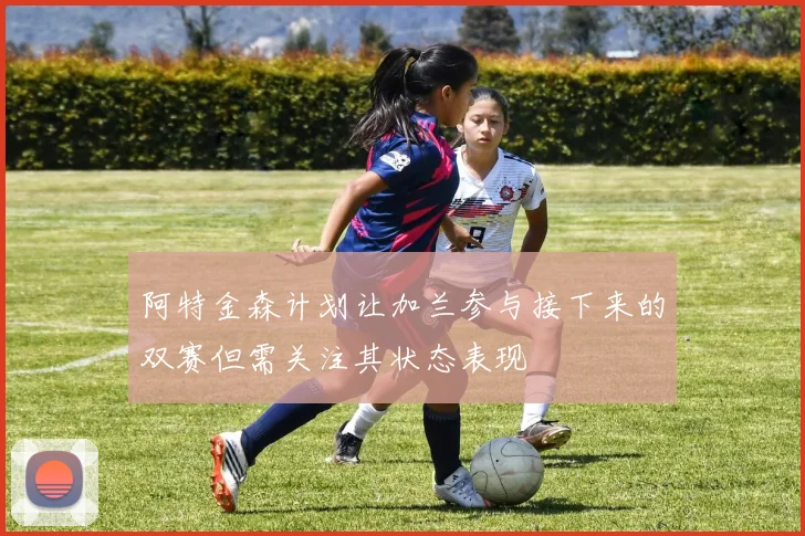 阿特金森计划让加兰参与接下来的双赛但需关注其状态表现