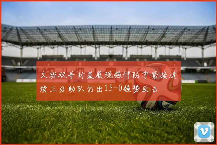 文班双手封盖展现强悍防守紧接连续三分助队打出15-0强势反击