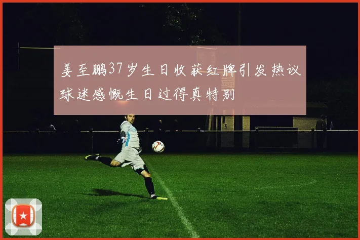 姜至鹏37岁生日收获红牌引发热议球迷感慨生日过得真特别