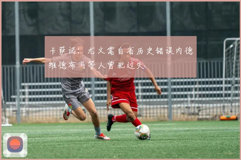卡萨诺：尤文需自省历史错误内德维德布冯等人曾犯过失