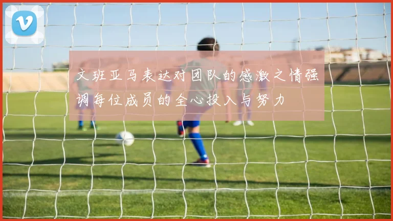 文班亚马表达对团队的感激之情强调每位成员的全心投入与努力