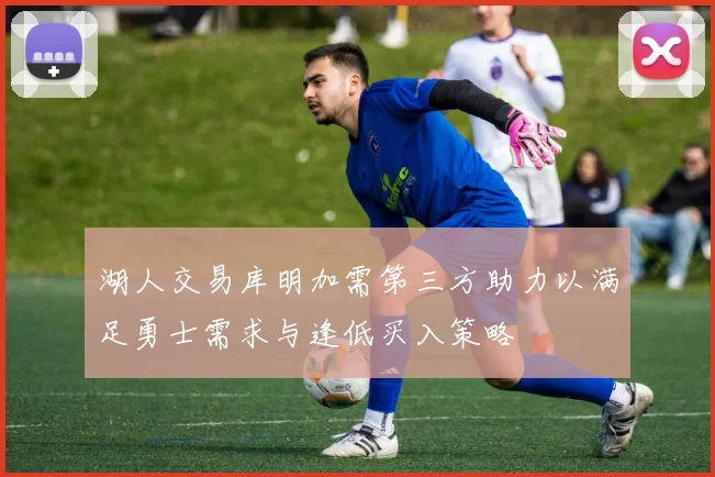 湖人交易库明加需第三方助力以满足勇士需求与逢低买入策略