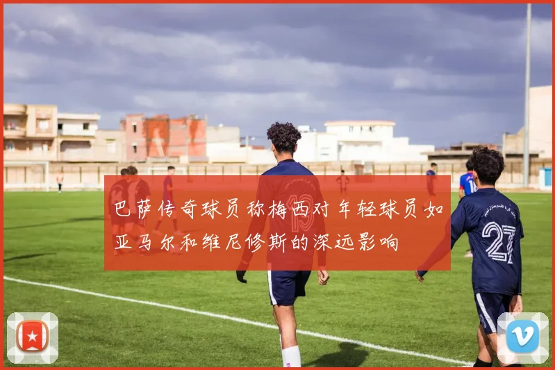 巴萨传奇球员称梅西对年轻球员如亚马尔和维尼修斯的深远影响