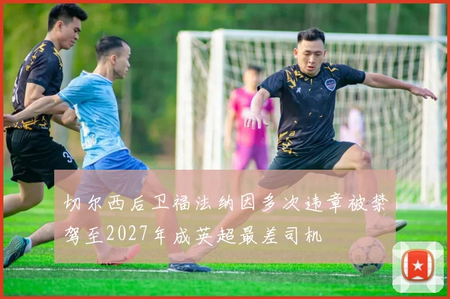 切尔西后卫福法纳因多次违章被禁驾至2027年成英超最差司机