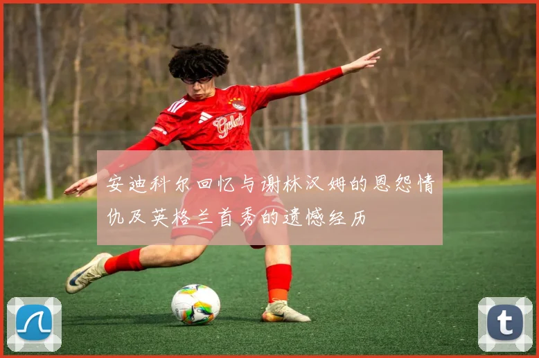安迪科尔回忆与谢林汉姆的恩怨情仇及英格兰首秀的遗憾经历