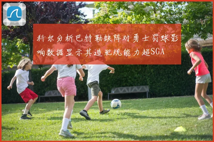 科尔分析巴特勒缺阵对勇士罚球影响数据显示其造犯规能力超SGA