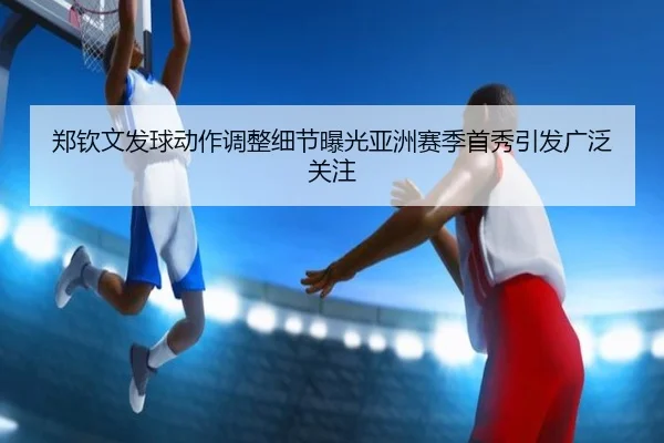 郑钦文发球动作调整细节曝光亚洲赛季首秀引发广泛关注（hth）