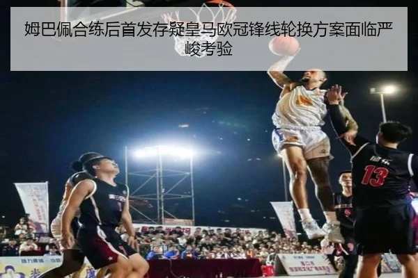 姆巴佩合练后首发存疑皇马欧冠锋线轮换方案面临严峻考验（hth）